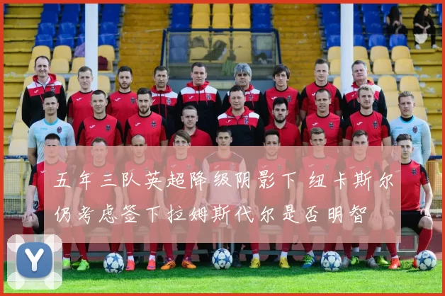 五年三队英超降级阴影下 纽卡斯尔仍考虑签下拉姆斯代尔是否明智